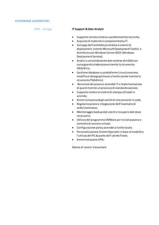 ESPERIENZE LAVORATIVE:
2019 – ad oggi IT Support & Data Analyst
 Supportoremotorelativoaproblematichetecniche;
 Acquistodi materiali e componentisticaIT;
 Sviluppodell’architetturarelativaasistemi di
deployment,tramite MicrosoftDeploymentToolkit, e
distribuitoconWindowsServer2019 (Windows
DeploymentService);
 Analisi e consolidamentodati relative alleGDOcon
conseguente elaborazionetramite lostrumento
IDEA/Kirix;
 Gestione database supiattaforme Linux(creazione,
modificae delegapermessi alivello utente tramitelo
strumentoPGAdmin);
 Revisione deiprocessi aziendali ITe implementazione
di questi tramite unprocessodi standardizzazione;
 Supportorelativi ai sistemidi stampautilizzati in
azienda;
 Amministrazionedegliswitchdi rete presenti insede;
 Regolarizzazione e integrazione dell’inventariodi
sede/commesse;
 Monitoraggiobackupdati utenti e recuperodati dove
necessario;
 Utilizzodel programmaVMWare perinizializzazione e
controllodi sessioni virtuali;
 Configurazione policyaziendalialivellolocale;
 Personalizzazione SistemiOperativi inbase al modelloe
l’utilizzodel PCdaparte dell’utente finale;
 AmministrazioneVPN;
Datore di lavoro:Valuement
 