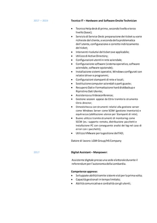 2017 – 2019 Tecnico IT – Hardware and Software Onsite Technician
 TecnicoHelpdeskdi primo,secondolivello e terzo
livello(base);
 Serviziodi Service Desk:preparazione dei ticketsuvarie
richieste del cliente,asecondadellaproblematica
dell’utente,configurazione e correttoindirizzamento
del ticket;
 Interventi risolutivi delticketove applicabile;
 Utilizzodi Active Directory;
 Configurazioni utentiinrete aziendale;
 Configurazione software (sistemaoperativo,software
aziendale,software opzionale);
 Installazione sistemi operativi,Windowsconfigurati con
relativi drivere programmi;
 Configurazioni stampanti di rete e locali;
 Sostituzionecomputeraziendali oparti guaste;
 RecuperoDati e Formattazione harddiskBackupe
RipristinoDati Utente;
 AssistenzasuVideoconferenze;
 Gestione sessioni appese da Citrix tramitelo strumento
Citrix director;
 Dimestichezza con strumenti relativi alla gestione server
come Windows Server come SCSM (gestione inventario) e
equitraccas (abilitazione utenze per Stampanti di rete);
 Buono utilizzo tramitestrumenti di monitoring come
SCCM (es.: supporto remoto, distribuzione pacchetti e
installazione PC con conseguente analisi dei log nel caso di
errori con i pacchetti);
 UtilizzoVMware perlagestione dell'AD;
Datore di lavoro:LGM Group/HSCompany
2017 Digital Assistant– Manpower:
Assistente digitale pressouna sede elettoraledurante il
referendumperl'autonomiadellaLombardia.
Competenze apprese:
 Sviluppate abilitàtramite sistemi vistiperlaprimavolta;
 Capacitàgestionali intempolimitato;
 Abilitàcomunicativae cordialitàcongli utenti;
 