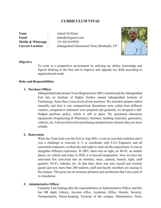 CURRICULUM VITAE
Name : Ashraf Ali Khan
Email : ashrafjet@gmail.com
Mobile & Whatsapp : +91-9415419959
Current Location : Jahangirabad Educational Trust, Barabanki, UP
Objective
To work in a competitive environment by utilizing my ability, knowledge and
logical thinking to the best and to improve and upgrade my skills according to
organizational needs.
Roles and Responsibilities
1. Purchase Officer
Jahangirabad Educational Trust (Registered in 2001) transformed the Jahangirabad
Fort into an Institute of Higher Studies named Jahangirabad Institute of
Technology. Since then, I was involved into purchase. We started to prepare indent
manually and then it was computerized. Quotations were called from different
vendors, comparative statement were prepared and gradually we designed a full-
fledged purchase policy, which is still in place. We purchased laboratory
equipments (Engineering & Pharmacy), furniture, building materials, generators,
vehicles, etc. I always believed in purchasing standard items, because they are more
reliable.
2. Renovation
When the Trust took over the Fort in Aug 2001, it was in very bad condition and it
was a challenge to renovate it. I, in coordinate with Civil Engineers and all
concerned contactors, worked day and night to meet out the requirement. It was an
altogether different experience. In 2001, there was no light, no Wi-Fi, no mobile
phone, no vehicle and today in 2020, it is beyond imagination. Now we have the
renovated fort converted into an Institute, mess, canteen, hostels, light, staff
quarters, Wi-Fi, vehicles, etc. At that time, there was only myself and security
guard; and now more than 200 students, staff and faculty members are staying in
the campus. This gives me an immense pleasure and satisfaction that I am a part of
its foundation.
3. Administrative Officer
Currently I am looking after the responsibilities of Administrative Officer and this
has HR deptt, Library, Account office, Academic Office, Hostels, Security,
Transportation, House-keeping, Up-keep of the campus, Maintenance, Store,
 