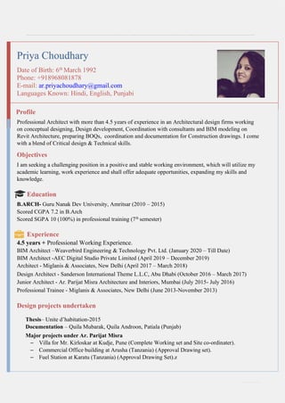 CURRICULUM
VITAE
1 | P a g e
Priya Choudhary
Date of Birth: 6th
March 1992
Phone: +918968081878
E-mail: ar.priyachoudhary@gmail.com
Languages Known: Hindi, English, Punjabi
Profile
Professional Architect with more than 4.5 years of experience in an Architectural design firms working
on conceptual designing, Design development, Coordination with consultants and BIM modeling on
Revit Architecture, preparing BOQs, coordination and documentation for Construction drawings. I come
with a blend of Critical design & Technical skills.
Objectives
I am seeking a challenging position in a positive and stable working environment, which will utilize my
academic learning, work experience and shall offer adequate opportunities, expanding my skills and
knowledge.
Education
B.ARCH- Guru Nanak Dev University, Amritsar (2010 – 2015)
Scored CGPA 7.2 in B.Arch
Scored SGPA 10 (100%) in professional training (7th
semester)
Experience
4.5 years + Professional Working Experience.
BIM Architect –Weaverbird Engineering & Technology Pvt. Ltd. (January 2020 – Till Date)
BIM Architect -AEC Digital Studio Private Limited (April 2019 – December 2019)
Architect - Miglanis & Associates, New Delhi (April 2017 – March 2018)
Design Architect - Sanderson International Theme L.L.C, Abu Dhabi (October 2016 – March 2017)
Junior Architect - Ar. Parijat Misra Architecture and Interiors, Mumbai (July 2015- July 2016)
Professional Trainee - Miglanis & Associates, New Delhi (June 2013-November 2013)
Design projects undertaken
Thesis– Unite d’habitation-2015
Documentation – Quila Mubarak, Quila Androon, Patiala (Punjab)
Major projects under Ar. Parijat Misra
– Villa for Mr. Kirloskar at Kudje, Pune (Complete Working set and Site co-ordinater).
– Commercial Office building at Arusha (Tanzania) (Approval Drawing set).
– Fuel Station at Karatu (Tanzania) (Approval Drawing Set).z
 