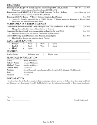 Page No.: 3 of 3
TRAININGS
Training on CORE JAVA from Logicvilla Technologies Pvt. Ltd., Kolkata Dec 2015 – Jan 2016
 Undergone winter training on basic knowledge of CORE JAVA
Training on AutoCAD (2D & 3D) from Tech Learning Pvt. Ltd., Kolkata June 2016 – July 2016
 Undergone summer training on AutoCAD (2D &3D)
Training at NHPC Teesta – V Power Station, Singtam, East Sikkim Sept 2017
 Attended a Two-day industrial visit at NHPC Teesta – V Power Station on Processes of Hydro Power
Generation and brief Overview of the Plant.
ACHIVEMENTS & PARTCIPATIONS
Coordinator (Pohela Boishakh 1423 - Bengali New Year celebration in the college) Apr 2016
 Managed overall task for successful conduction of the event
Organized Freshers for all new comers in the college in the year 2015 Sept 2015
 Organized an interactive and friendly Freshers for the new comers
Learned Drawing from Pracheen Kala Kendra, Chandigarh Sept 2010
 Placed in Frist division and got distinction in Painting
LANGUAGES KNOWN
 Bengali – Read | Write | Speak
 English – Read | Write | Speak
 Hindi – Speak
HOBBIES
Reading Books | Surfing the web | Playing games
PERSONAL INFORMATION
Name : Souvik Mukherjee
Father’s Name : Goutam Mukherjee
Mother’s Name : Nandita Mukherjee
Date of Birth : 13/01/1997
Address : Keota Onkernath Lane, Sahaganj, Dist. Hooghly, P.O. Sahaganj, P.S. Chinsurah
State : West Bengal
Pin code : 712104
DECLARATION
I hereby declare that all the above-mentioned information given by me are true to the best of my knowledge and belief
and if there are any discrepancies found, I shall be liable for any disciplinary action suitable by the competent authority.
Place :
Date : (Souvik Mukherjee)
 