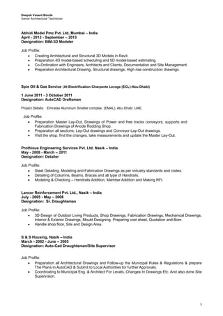 Deepak Vasant Bonde
Senior Architectural Technician
3
Abhidi Model Pmc Pvt. Ltd. Mumbai – India
April - 2012 - September – 2013
Designation: BIM-3D Modeler
Job Profile:
 Creating Architectural and Structural 3D Models in Revit. 
 Preparation 4D model-based scheduling and 5D model-based estimating. 
 Co-Ordination with Engineers, Architects and Clients, Documentation and Site Management. 
 Preparation Architectural Drawing, Structural drawings, High rise construction drawings. 
Spie Oil & Gas Service (At Electrification Charpente Levage (ECL)-Abu Dhabi)
1 June 2011 - 3 October 2011
Designation: AutoCAD Draftsman
Project Details: Emirates Aluminum Smelter complex. (EMAL), Abu Dhabi .UAE.
Job Profile:
 Preparation Master Lay-Out, Drawings of Power and free tracks conveyors, supports and
Fabrication Drawings of Anode Rodding Shop. 
 Preparation all sections, Lay-Out drawings and Conveyor Lay-Out drawings. 
 Visit the shop, find the changes, take measurements and update the Master Lay-Out. 

Prothious Engineering Services Pvt. Ltd. Nasik – India
May - 2008 - March – 2011
Designation: Detailer
Job Profile:
 Steel Detailing, Modeling and Fabrication Drawings as per industry standards and codes. 
 Detailing of Columns, Beams, Braces and all type of Handrails. 
 Modeling & Checking – Handrails Addition, Member Addition and Making RFI. 
Lancer Reinforcement Pvt. Ltd., Nasik – India
July - 2005 - May – 2008
Designation: Sr. Draughtsman
Job Profile:
 3D Design of Outdoor Living Products, Shop Drawings, Fabrication Drawings, Mechanical Drawings,
Interior & Exterior Drawings, Mould Designing. Preparing cost sheet, Quotation and Bom. 

 Handle shop floor, Site and Design Area. 
S & S Housing, Nasik – India
March - 2002 - June – 2005
Designation: Auto-Cad Draughtsman/Site Supervisor
Job Profile:
 Preparation all Architectural Drawings and Follow-up the Municipal Rules & Regulations & prepare
The Plans in AutoCAD & Submit to Local Authorities for further Approvals. 
 Coordinating to Municipal Eng. & Architect For Levels, Changes In Drawings Etc. And also done Site
Supervision. 
 