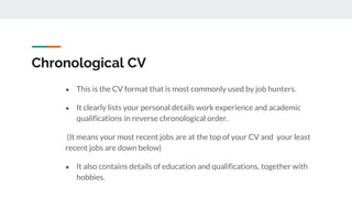 Chronological CV
● This is the CV format that is most commonly used by job hunters.
● It clearly lists your personal details work experience and academic
qualifications in reverse chronological order.
(It means your most recent jobs are at the top of your CV and your least
recent jobs are down below)
● It also contains details of education and qualifications, together with
hobbies.
 