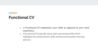 Functional CV
● A Functional CV emphasizes your skills as opposed to your work
experience.
● A functional CV typically starts with a personal profile which
highlights the achievements, skills and personal qualities that you
possess.
 