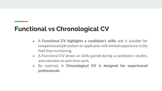 Functional vs Chronological CV
● A Functional CV highlights a candidate's skills and is suitable for
inexperienced job seekers or applicants with limited experience in the
field they're entering.
● A Functional CV draws on skills gained during a candidate's studies,
and volunteer or part-time work.
● By contrast, A Chronological CV is designed for experienced
professionals.
 