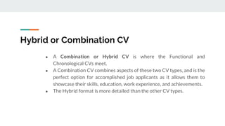 Hybrid or Combination CV
● A Combination or Hybrid CV is where the Functional and
Chronological CVs meet.
● A Combination CV combines aspects of these two CV types, and is the
perfect option for accomplished job applicants as it allows them to
showcase their skills, education, work experience, and achievements.
● The Hybrid format is more detailed than the other CV types.
 