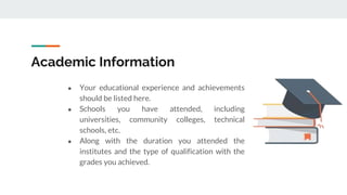 Academic Information
● Your educational experience and achievements
should be listed here.
● Schools you have attended, including
universities, community colleges, technical
schools, etc.
● Along with the duration you attended the
institutes and the type of qualification with the
grades you achieved.
 