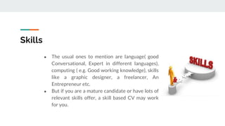 Skills
● The usual ones to mention are language( good
Conversational, Expert in different languages),
computing ( e.g. Good working knowledge), skills
like a graphic designer, a freelancer, An
Entrepreneur etc.
● But if you are a mature candidate or have lots of
relevant skills offer, a skill based CV may work
for you.
 