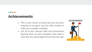 Achievements
● This is your chance to show how your previous
experience has given you the skills needed to
make you a suitable candidate.
● List all of your relevant skills and achievement
(backing them up with examples). And make it
clear how you would apply these to the new role
 