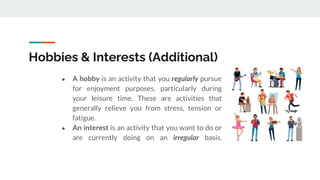 Hobbies & Interests (Additional)
● A hobby is an activity that you regularly pursue
for enjoyment purposes, particularly during
your leisure time. These are activities that
generally relieve you from stress, tension or
fatigue.
● An interest is an activity that you want to do or
are currently doing on an irregular basis.
 