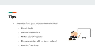 Tips
● A few tips for a good impression on employer:
○ Keep it simple
○ Mention relevant facts
○ Update your CV regularly
○ Keep your contact address always updated
○ Attach a Cover letter
 