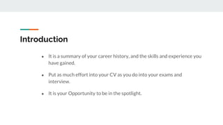 Introduction
● It is a summary of your career history, and the skills and experience you
have gained.
● Put as much effort into your CV as you do into your exams and
interview.
● It is your Opportunity to be in the spotlight.
 