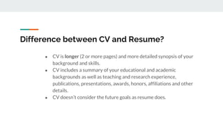 Difference between CV and Resume?
● CV is longer (2 or more pages) and more detailed synopsis of your
background and skills.
● CV includes a summary of your educational and academic
backgrounds as well as teaching and research experience,
publications, presentations, awards, honors, affiliations and other
details.
● CV doesn’t consider the future goals as resume does.
 