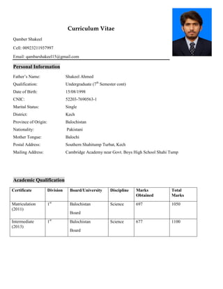 Curriculum Vitae
Qamber Shakeel
Cell: 00923211937997
Email: qambarshakeel15@gmail.com
Personal Information
Father’s Name: Shakeel Ahmed
Qualification: Undergraduate (7th
Semester cont)
Date of Birth: 15/08/1998
CNIC: 52203-7690563-1
Marital Status: Single
District: Kech
Province of Origin: Balochistan
Nationality: Pakistani
Mother Tongue: Balochi
Postal Address: Southern Shahitump Turbat, Kech
Mailing Address: Cambridge Academy near Govt. Boys High School Shahi Tump
Academic Qualification
Certificate Division Board/University Discipline Marks
Obtained
Total
Marks
Matriculation
(2011)
1st
Balochistan
Board
Science 697 1050
Intermediate
(2013)
1st
Balochistan
Board
Science 677 1100
 
