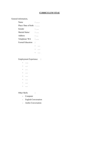 CURRICULUM VITAE
General information,
Name : ……
Place/ Date of birth : ……
Gender : …..
Marital Status` : …..
Address : ….
Telephone/ WA : …..
Formal Education :
- ….
- ….
- ….
Employment Experience :
- …..
- ….
- ….
- ….
- ….
- ….
- ….
- ….
Other Skills :
- Computer
- English Conversation
- Arabic Conversation
 