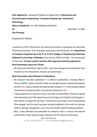 Post Applied for:- Associate Professor at Department of Electronics and
Communication Engineering / Computer Engineering / Information
Technology,
Name of Applicant:- Dr. Nitin Mahadeo Shivsharan
To,
The Principal
December 10, 2022
Respected Sir/ Madam,
I received my PhD in Electronics and Telecommunication Engineering from Savitribai
Phule Pune University. And I have been working as a full time faculty in the Department
of Computer Engineering at the S. S, P. M.’s College of Engineering Kankavali,
affiliated to University of Mumbai since January 2003 to till date. I am having total
of more than 19 years uniform full time UGC approved teaching experience.
Brief Information about the Thesis
{ My thesis was submitted in April of 2021, and it was reviewed and accepted by three
reviewers at the international, national, and state levels.
Brief Information about Research Publications
{ My research has been published in 14 different publications, including Web of
Sicence (WOS), scopus and UGC listed, and Google Scholars indexed international
journals (04), scopus indexed international book chapters (01), some scopes indexed
international conferences (06), and national conferences (03).
{ I have published one research article in the peer reviewed Web of Science indexed
international journal "International Journal of Image and Graphics"at Singapore. I
have written a chapter for the book "Inventive Communication and Computational
Technologies" and the book has been recently published in the month of January
2022 by Springer (Singapore), one of the international world’s leading publishers.
{ Also, I have attended and presented my research work in various international
conferences of high quality (scopus indexed) and the national conferences.
Nitin Shivsharan
H (+91-9421267167) • B shivsharan.nitin@gmail.com
 