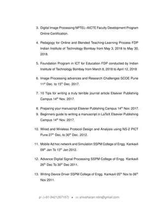 3. Digital Image Processing NPTELCAICTE Faculty Development Program
Online Certification.
4. Pedagogy for Online and Blended Teaching-Learning Process FDP
Indian Institute of Technology Bombay from May 3, 2018 to May 30,
2018.
5. Foundation Program in ICT for Education FDP conducted by Indian
Institute of Technology Bombay from March 8, 2018 to April 12, 2018
6. Image Processing advances and Research Challenges SCOE Pune
11st
Dec. to 15th
Dec. 2017.
7. 10 Tips for writing a truly terrible journal article Elsevier Publishing
Campus 14th
Nov. 2017.
8. Preparing your manuscript Elsevier Publishing Campus 14th
Nov. 2017.
9. Beginners guide to writing a manuscript in LaTeX Elsevier Publishing
Campus 14th
Nov. 2017.
10. Wired and Wireless Protocol Design and Analysis using NS-2 PICT
Pune 27th
Dec, to 30th
Dec. 2012.
11. Mobile Ad hoc network and Simulation SSPM College of Engg. Kankavli
09th
Jan To 13th
Jan 2012.
12. Advance Digital Signal Processing SSPM College of Engg. Kankavli
26th
Dec To 30th
Dec 2011.
13. Writing Device Driver SSPM College of Engg. Kankavli 05th
Nov to 06th
Nov 2011.
H (+91-9421267167) ? B shivsharan.nitin@gmail.com
 