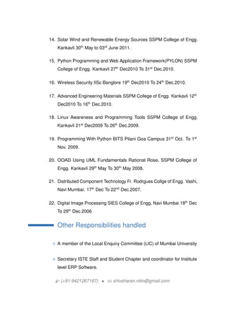 14. Solar Wind and Renewable Energy Sources SSPM College of Engg.
Kankavli 30th
May to 03rd
June 2011.
15. Python Programming and Web Application Framework(PYLON) SSPM
College of Engg. Kankavli 27th
Dec2010 To 31st
Dec.2010.
16. Wireless Security IISc Banglore 19th
Dec2010 To 24th
Dec.2010.
17. Advanced Engineering Materials SSPM College of Engg. Kankavli 12th
Dec2010 To 16th
Dec.2010.
18. Linux Awareness and Programming Tools SSPM College of Engg.
Kankavli 21st
Dec2009 To 26th
Dec.2009.
19. Programming With Python BITS Pilani Goa Campus 31st
Oct. To 1st
Nov. 2009.
20. OOAD Using UML Fundamentals Rational Rose, SSPM College of
Engg. Kankavli 29th
May To 30th
May 2008.
21. Distributed Component Technology Fr. Rodrgues Collge of Engg. Vashi,
Navi Mumbai. 17th
Dec To 22nd
Dec.2007.
22. Digital Image Processing SIES College of Engg, Navi Mumbai 18th
Dec
To 29th
Dec.2006
Other Responsibilities handled
{ A member of the Local Enquiry Committee (LIC) of Mumbai University
{ Secretary ISTE Staff and Student Chapter and coordinator for Institute
level ERP Software.
H (+91-9421267167) ? B shivsharan.nitin@gmail.com
 