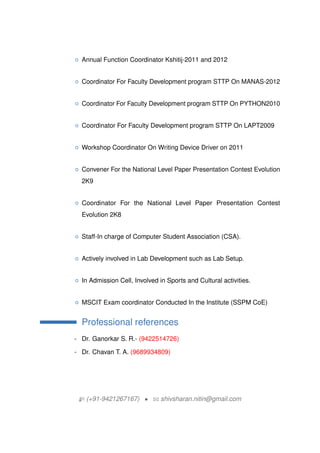 { Annual Function Coordinator Kshitij-2011 and 2012
{ Coordinator For Faculty Development program STTP On MANAS-2012
{ Coordinator For Faculty Development program STTP On PYTHON2010
{ Coordinator For Faculty Development program STTP On LAPT2009
{ Workshop Coordinator On Writing Device Driver on 2011
{ Convener For the National Level Paper Presentation Contest Evolution
2K9
{ Coordinator For the National Level Paper Presentation Contest
Evolution 2K8
{ Staff-In charge of Computer Student Association (CSA).
{ Actively involved in Lab Development such as Lab Setup.
{ In Admission Cell, Involved in Sports and Cultural activities.
{ MSCIT Exam coordinator Conducted In the Institute (SSPM CoE)
Professional references
- Dr. Ganorkar S. R.- (9422514726)
- Dr. Chavan T. A. (9689934809)
H (+91-9421267167) ? B shivsharan.nitin@gmail.com
 