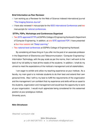 Brief Information as Peer Reviewer
{ I am working as a Reviewer for the Web of Science indexed international journal
"The Imaging Science Journal".
{ I have also reviewed 4 manuscripts for the IEEE International Conferences and two
manuscripts for national conferences.
STTPs, FDPs, Workshops and Conferences Organized
{ Two ISTE-approved STTPs at SSPMs College of Engineering Kankavalis Department
of Computer Engineering. In addition, at one ISTE approved FDP, I have presented
a four-hour session on "Deep Learning."
{ Two national level conferences at SSPMs College of Engineering Kankavali.
By considering all these thing sir if you offer me the post of an associate professor
in the Department of Electronics and Telecommunication / Computer Engineering /
Information Technology, with the pay scale as per the norms, then I will work to the
best of my full ability to meet all the needs of the students. In addition, I shall do my
utmost to meet the expectations of the institutes management and all stakeholders.
I am eager to exhibit and utilize my teaching experience at your institute. As a
faculty, my main goal is to motivate students to do their best and extend their own
personal limits. Also I will try my best to fulfill the requirements of the organization
and the management.I am confident that my experience and skills will be an asset to
the students, organization and management and would love the opportunity to work
at your organization. I would much appreciate being considered for this esteemed
position at your prestigious institute.
Sincerely yours,
Nitin Shivsharan
Attached: curriculum vit?
Nitin Shivsharan
H (+91-9421267167) ? B shivsharan.nitin@gmail.com
 
