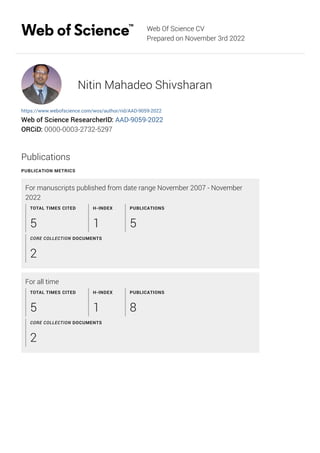 Web Of Science CV
Prepared on November 3rd 2022
Nitin Mahadeo Shivsharan
https://www.webofscience.com/wos/author/rid/AAD-9059-2022
Web of Science ResearcherID: AAD-9059-2022
ORCiD: 0000-0003-2732-5297
Publications
PUBLICATION METRICS
For manuscripts published from date range November 2007 - November
2022
For all time
TOTAL TIMES CITED
5
H-INDEX
1
PUBLICATIONS
5
CORE COLLECTION DOCUMENTS
2
TOTAL TIMES CITED
5
H-INDEX
1
PUBLICATIONS
8
CORE COLLECTION DOCUMENTS
2
 