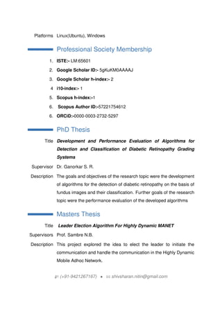 Platforms Linux(Ubuntu), Windows
Professional Society Membership
1. ISTE:- LM:65601
2. Google Scholar ID:- 5gKuKM0AAAAJ
3. Google Scholar h-index:- 2
4 i10-index:- 1
5. Scopus h-index:-1
6. Scopus Author ID:-57221754612
6. ORCiD:-0000-0003-2732-5297
PhD Thesis
Title Development and Performance Evaluation of Algorithms for
Detection and Classification of Diabetic Retinopathy Grading
Systems
Supervisor Dr. Ganorkar S. R.
Description The goals and objectives of the research topic were the development
of algorithms for the detection of diabetic retinopathy on the basis of
fundus images and their classification. Further goals of the research
topic were the performance evaluation of the developed algorithms
Masters Thesis
Title Leader Election Algorithm For Highly Dynamic MANET
Supervisors Prof. Sambre N.B.
Description This project explored the idea to elect the leader to initiate the
communication and handle the communication in the Highly Dynamic
Mobile Adhoc Network.
H (+91-9421267167) ? B shivsharan.nitin@gmail.com
 