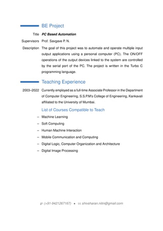 BE Project
Title PC Based Automation
Supervisors Prof. Savgave P. N.
Description The goal of this project was to automate and operate multiple input
output applications using a personal computer (PC). The ON/OFF
operations of the output devices linked to the system are controlled
by the serial port of the PC. The project is written in the Turbo C
programming language.
Teaching Experience
2003C2022 Currently employed as a full-time Associate Professor in the Department
of Computer Engineering, S.S.P.Ms College of Engineering, Kankavali
affiliated to the University of Mumbai.
List of Courses Compatible to Teach
C Machine Learning
C Soft Computing
C Human Machine Interaction
C Mobile Communication and Computing
C Digital Logic, Computer Organization and Architecture
C Digital Image Processing
H (+91-9421267167) ? B shivsharan.nitin@gmail.com
 