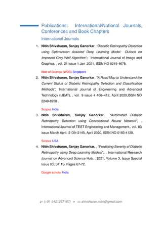 Publications: International/National Journals,
Conferences and Book Chapters
International Journals
1. Nitin Shivsharan, Sanjay Ganorkar, Diabetic Retinopathy Detection
using Optimization Assisted Deep Learning Model: Outlook on
Improved Grey Wolf Algorithm;, International Journal of Image and
Graphics, , vol. 21 issue 1 Jan .2021, ISSN NO 0219-4678.
Web of Science (WOS) Singapore
2. Nitin Shivsharan, Sanjay Ganorkar, "A Road Map to Understand the
Current Status of Diabetic Retinopathy Detection and Classification
Methods", International Journal of Engineering and Advanced
Technology (IJEAT), , vol. 9 issue 4 406C412, April 2020,ISSN NO
2249-8958 .
Scopus India
3. Nitin Shivsharan, Sanjay Ganorkar., "Automated Diabetic
Retinopathy Detection using Convolutional Neural Network", ,
International Journal of TEST Engineering and Management,, vol. 83
issue March April: 2139C2145, April 2020, ISSN NO 0193-4120.
Scopus USA
4. Nitin Shivsharan, Sanjay Ganorkar. , "Predicting Severity of Diabetic
Retinopathy using Deep Learning Models";, . International Research
Journal on Advanced Science Hub, , 2021, Volume 3, Issue Special
Issue ICEST 1S, Pages 67-72.
Google scholar India
H (+91-9421267167) ? B shivsharan.nitin@gmail.com
 