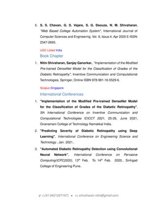 5. S. S. Chavan, G. S. Vejare, S. G. Dsouza, N. M. Shivsharan,
"Web Based College Automation System", International Journal of
Computer Sciences and Engineering, Vol. 8, Issue.4, Apr 2020 E-ISSN:
2347-2693.
UGC Listed India
Book Chapter
1. Nitin Shivsharan, Sanjay Ganorkar., "Implementation of the Modified
Pre-trained DenseNet Model for the Classification of Grades of the
Diabetic Retinopathy", Inventive Communication and Computational
Technologies, Springer, Online ISBN 978-981-16-5529-6.
Scopus Singapore
International Conferences
1. "Implementation of the Modified Pre-trained DenseNet Model
for the Classification of Grades of the Diabetic Retinopathy",
5th International Conference on Inventive Communication and
Computational Technologies ICICCT 2021, 25-26, June 2021,
Gnanamani College of Technology Namakkal India.
2. "Predicting Severity of Diabetic Retinopathy using Deep
Learning", International Conference on Engineering Science and
Technology , Jan. 2021..
3. "Automated Diabetic Retinopathy Detection using Convolutional
Neural Network", International Conference on Pervasive
Computing(ICPC2020), 13th
Feb. To 14th
Feb. 2020., Sinhgad
College of Engineering Pune.
H (+91-9421267167) ? B shivsharan.nitin@gmail.com
 
