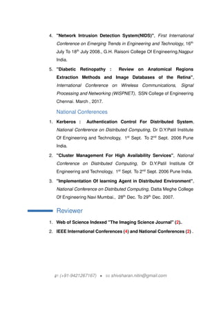 4. "Network Intrusion Detection System(NIDS)", First International
Conference on Emerging Trends in Engineering and Technology, 16th
July To 18th
July 2008., G.H. Raisoni College Of Engineering,Nagpur
India.
5. "Diabetic Retinopathy : Review on Anatomical Regions
Extraction Methods and Image Databases of the Retina",
International Conference on Wireless Communications, Signal
Processing and Networking (WiSPNET), SSN College of Engineering
Chennai. March , 2017.
National Conferences
1. Kerberos : Authentication Control For Distributed System,
National Conference on Distributed Computing, Dr D.Y.Patil Institute
Of Engineering and Technology, 1st
Sept. To 2nd
Sept. 2006 Pune
India.
2. "Cluster Management For High Availability Services", National
Conference on Distributed Computing, Dr D.Y.Patil Institute Of
Engineering and Technology, 1st
Sept. To 2nd
Sept. 2006 Pune India.
3. "Implementation Of learning Agent in Distributed Environment",
National Conference on Distributed Computing, Datta Meghe College
Of Engineering Navi Mumbai., 28th
Dec. To 29th
Dec. 2007.
Reviewer
1. Web of Science Indexed "The Imaging Science Journal" (2)..
2. IEEE International Conferences (4) and National Conferences (2) .
H (+91-9421267167) ? B shivsharan.nitin@gmail.com
 