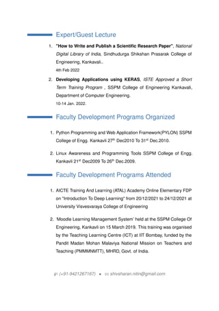Expert/Guest Lecture
1. "How to Write and Publish a Scientific Research Paper", National
Digital Library of India, Sindhudurga Shikshan Prasarak College of
Engineering, Kankavali..
4th Feb 2022
2. Developing Applications using KERAS, ISTE Approved a Short
Term Training Program , SSPM College of Engineering Kankavali,
Department of Computer Engineering.
10-14 Jan. 2022.
Faculty Development Programs Organized
1. Python Programming and Web Application Framework(PYLON) SSPM
College of Engg. Kankavli 27th
Dec2010 To 31st
Dec.2010.
2. Linux Awareness and Programming Tools SSPM College of Engg.
Kankavli 21st
Dec2009 To 26th
Dec.2009.
Faculty Development Programs Attended
1. AICTE Training And Learning (ATAL) Academy Online Elementary FDP
on "Introduction To Deep Learning" from 20/12/2021 to 24/12/2021 at
University Visvesvaraya College of Engineering
2. Moodle Learning Management System held at the SSPM College Of
Engineering, Kankavli on 15 March 2019. This training was organised
by the Teaching Learning Centre (ICT) at IIT Bombay, funded by the
Pandit Madan Mohan Malaviya National Mission on Teachers and
Teaching (PMMMNMTT), MHRD, Govt. of India.
H (+91-9421267167) ? B shivsharan.nitin@gmail.com
 
