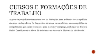 Alguns empregadores oferecem cursos ou formações para melhorar certas aptidões
dos seus colaboradores. Se frequentou alguma e esta melhorou as suas aptidões ou
competências que sejam relevantes para o seu novo emprego, certifique-se de que a
inclui. Certifique-se também de mencionar se obteve um diploma ou certificado!
 