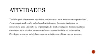 Também pode obter certas aptidões e competências num ambiente não profissional.
Por exemplo, realizando trabalho voluntário como formador, treinador ou
contabilista para um clube ou organização. Se realizou alguma destas atividades
durante os seus estudos, estas são referidas como atividade extracurricular.
Certifique-se que as inclui, bem como as aptidões que obteve com as mesmas.
 