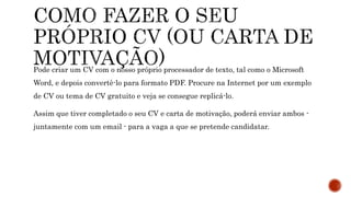 Pode criar um CV com o nosso próprio processador de texto, tal como o Microsoft
Word, e depois convertê-lo para formato PDF. Procure na Internet por um exemplo
de CV ou tema de CV gratuito e veja se consegue replicá-lo.
Assim que tiver completado o seu CV e carta de motivação, poderá enviar ambos -
juntamente com um email - para a vaga a que se pretende candidatar.
 