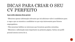 Aqui estão algumas dicas gerais:
- Mencione apenas informação relevante que irá adicionar valor à candidatura para
a vaga a que se encontra a candidatar ou que seja interessante para futuros
empregadores.
- Não mencione hobbies ou interesses que levantem questões estranhas.
- Mencione a informação mais importante na primeira página. Inclua um perfil
pessoal conciso acerca de si.
 