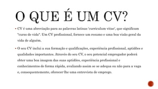  CV é uma abreviação para as palavras latinas 'curriculum vitae', que significam
"curso de vida". Um CV profissional, fornece um resumo e uma boa visão geral da
vida de alguém.
 O seu CV inclui a sua formação e qualificações, experiência profissional, aptidões e
qualidades importantes. Através do seu CV, o seu potencial empregador poderá
obter uma boa imagem das suas aptidões, experiência profissional e
conhecimentos de forma rápida, avaliando assim se se adequa ou não para a vaga
e, consequentemente, oferecer-lhe uma entrevista de emprego.
 