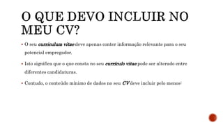  O seu curriculum vitae deve apenas conter informação relevante para o seu
potencial empregador.
 Isto significa que o que consta no seu currículo vitae pode ser alterado entre
diferentes candidaturas.
 Contudo, o conteúdo mínimo de dados no seu CV deve incluir pelo menos:
 