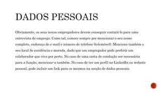 Obviamente, os seus novos empregadores devem conseguir contatá-lo para uma
entrevista de emprego. Como tal, comece sempre por mencionar o seu nome
completo, endereço de e-mail e número de telefone (telemóvel). Mencione também o
seu local de residência e morada, dado que um empregador pode preferir um
colaborador que viva por perto. No caso de uma carta de condução ser necessária
para a função, mencione-a também. No caso de ter um perfil no LinkedIn ou website
pessoal, pode incluir um link para os mesmos na secção de dados pessoais.
 
