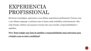 De forma cronológica, apresente a sua última experiência profissional. Comece com
o seu último emprego e continue com os locais onde trabalhou anteriormente. Em
cada função, elabore um pequeno resumo das suas tarefas, responsabilidades e
aptidões.
Dica: Tente redigir uma lista de aptidões e responsabilidades mais relevantes para
a função a que se está a candidatar!
 
