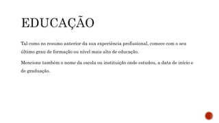 Tal como no resumo anterior da sua experiência profissional, comece com o seu
último grau de formação ou nível mais alto de educação.
Mencione também o nome da escola ou instituição onde estudou, a data de início e
de graduação.
 