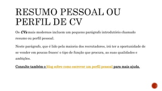 Os CVs mais modernos incluem um pequeno parágrafo introdutório chamado
resumo ou perfil pessoal.
Neste parágrafo, que é lido pela maioria dos recrutadores, irá ter a oportunidade de
se vender em poucas frases: o tipo de função que procura, as suas qualidades e
ambições.
Consulte também o blog sobre como escrever um perfil pessoal para mais ajuda.
 