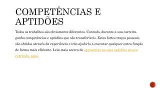 Todos os trabalhos são obviamente diferentes. Contudo, durante a sua carreira,
ganha competências e aptidões que são transferíveis. Estes fortes traços pessoais
são obtidos através da experiência e irão ajudá-lo a executar qualquer outra função
de forma mais eficiente. Leia mais acerca de apresentar as suas aptidões no seu
currículo, aqui.
 