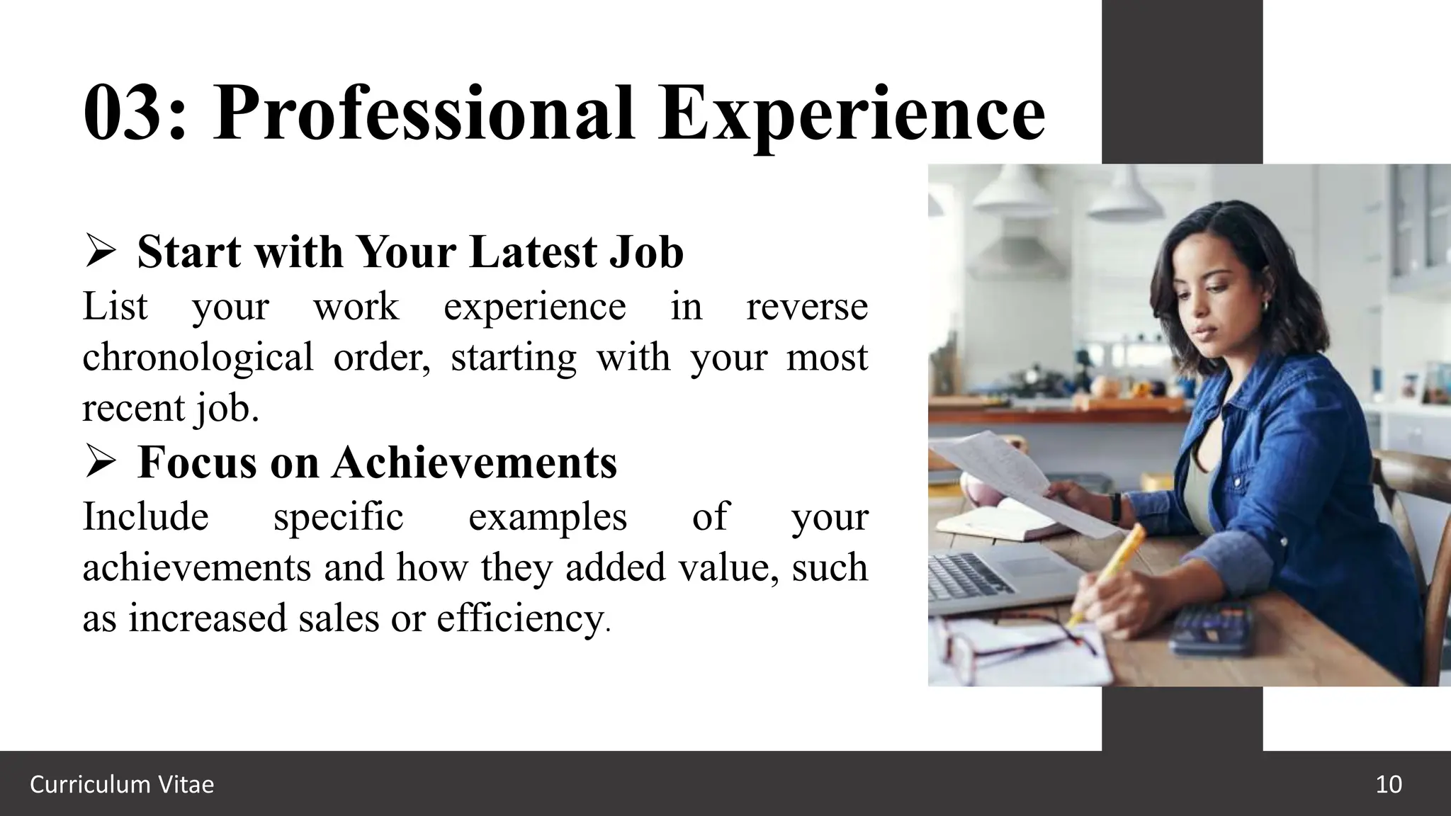Curriculum Vitae 10
03: Professional Experience
 Start with Your Latest Job
List your work experience in reverse
chronological order, starting with your most
recent job.
 Focus on Achievements
Include specific examples of your
achievements and how they added value, such
as increased sales or efficiency.
 