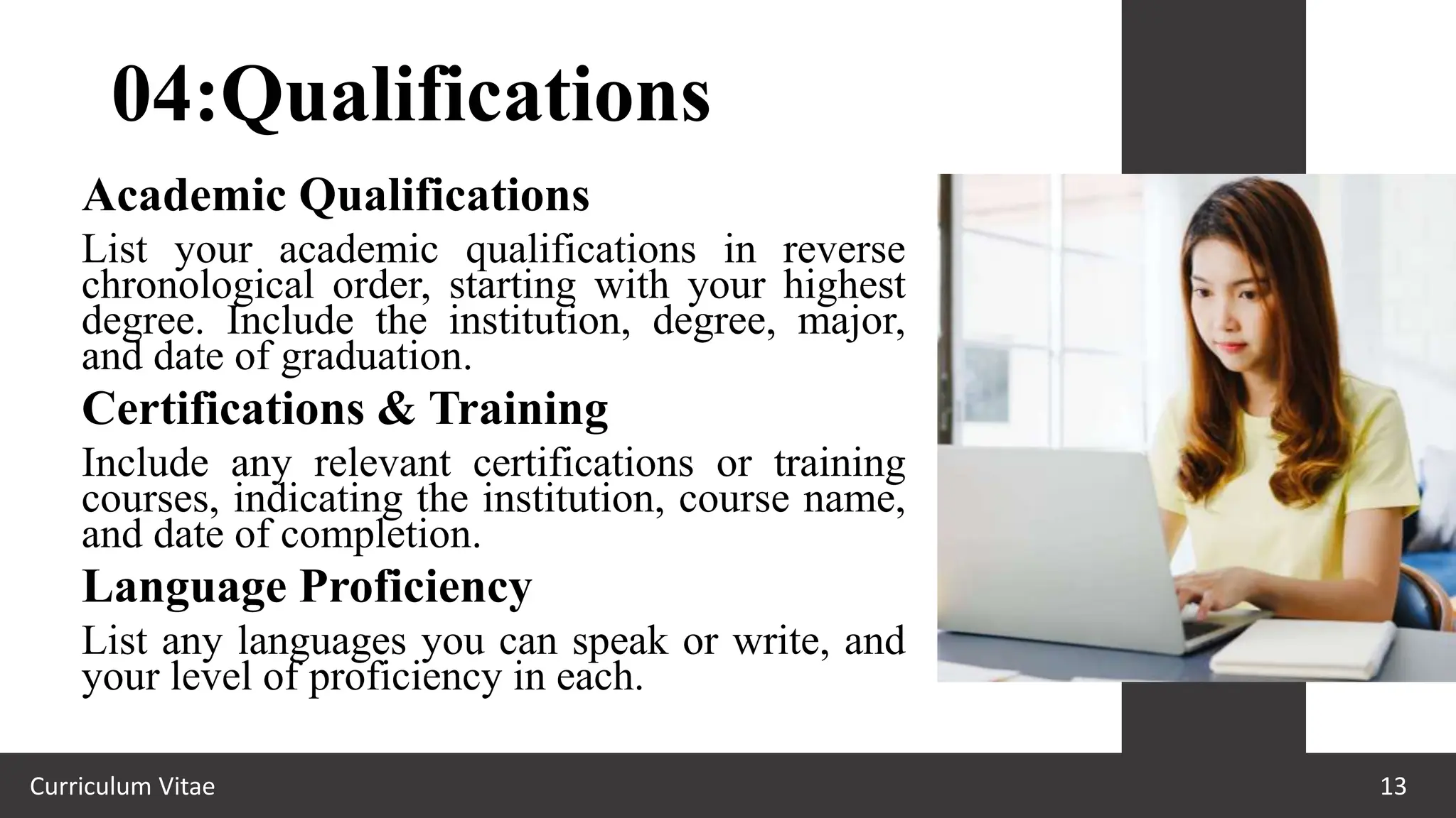 04:Qualifications
Curriculum Vitae 13
Academic Qualifications
List your academic qualifications in reverse
chronological order, starting with your highest
degree. Include the institution, degree, major,
and date of graduation.
Certifications & Training
Include any relevant certifications or training
courses, indicating the institution, course name,
and date of completion.
Language Proficiency
List any languages you can speak or write, and
your level of proficiency in each.
 