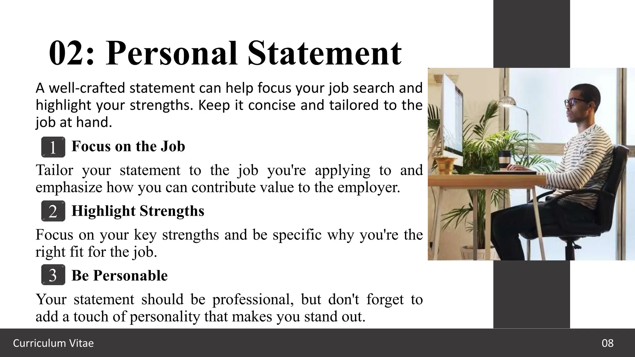 02: Personal Statement
Curriculum Vitae 08
A well-crafted statement can help focus your job search and
highlight your strengths. Keep it concise and tailored to the
job at hand.
Focus on the Job
Tailor your statement to the job you're applying to and
emphasize how you can contribute value to the employer.
Highlight Strengths
Focus on your key strengths and be specific why you're the
right fit for the job.
Be Personable
Your statement should be professional, but don't forget to
add a touch of personality that makes you stand out.
1
2
3
 