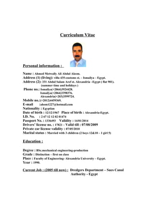 Curriculum Vitae




Personal information :
Name : Ahmed Metwally Ali Abdul Aleem.
Address (1) (living): villa 435-customs st. – Ismailya – Egypt.
Address (2): 331 Abdul Salam Aref st. Alexandria –Egypt ( flat 901).
              (summer time and holidays )
 Phone no.: Ismailya(+2064)3924428.
             Ismailya(+2064)3398376.
             Alexandria(+203)3599724.
Mobile no.:(+2012)4459369.
E-mail      :ahom1227@hotmail.com
Nationality : Egyptian
Date of birth : 12/12/1967 Place of birth : Alexandria-Egypt.
I.D. No. : 2 67 12 12 02 01474
Passport No. : 1336493 Validity : 14/01/2014
Drivers’ license no. : 17821 – Valid till : 07/08/2009
Private car license validity : 07/05/2010
Marital status : Married with 3 children (2 boys 12&10 – 1 girl 5)

Education :

Degree : BSc.mechanical engineering-production
Grade : Distinction – first on class
Place : Faculty of Engineering- Alexandria University – Egypt.
Year : 1990.

Current Job : (2005 till now) : Dredgers Department – Sues Canal
                                Authority - Egypt
 