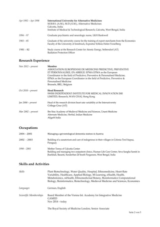Seite 2 von 5
Apr 1992 – Apr 1998 International University for Alternative Medicines
M.B.B.S. (A.M.), M.D.(A.M.), Alternative Medicines
Calcutta, India
Institute of Medical & Technological Research, Calcutta, West Bengal, India
1994 – 97 Graduate psychiatric and neurologic nurse, LKH Rankweil
1983 – 85 Graduate of the university course for the training of export merchants from the Economics
Faculty of the University of Innsbruck, Expositur Schloss Hofen Vorarlberg
1981 – 82 Study course at the Research Center for Atomic Energy, Seibersdorf (AT)
Radiation Protection Officer
Research Experience
Nov 2012 – present Member
ASSOCIATION EUROPEENNE DE MEDECINE PREDICTIVE, PREVENTIVE
ET PERSONNALISEE, EN ABREGE: EPMA EPMA as the European
Coordinator in the field of Predictive, Preventive & Personalised Medicine,
EPMA as the European Coordinator in the field of Predictive, Preventive &
Personalised Medicine
Brussels, BRU, Belgium
Oct 2010 – present Head Research
SWISS INDEPENDENT INSTITUTE FOR MEDICAL INNOVATION IMI
LIMITED, Research, WAN CHAI, Hong Kong
Jan 2008 – present Head of the research division heart rate variability at the Interuniversity
College Graz (AT)
Mar 2002 – present Ibn Sina Academy of Medieval Medicine and Sciences, Unani-Medicine
Alternate Medicine, Herbal, Indian Medicine
Aligarh India
Occupations
2004 – 2005 Managing a gerontological dementia station in Austria
2002 – 2003 Building of a sanatorium and care of indogenous in their villages in Colonia Tirol Itapua,
Paraguay
1998 – 2001 Mother Teresa of Calcutta Center
Building and managing two outpatient clinics, Human Life Care Center, Seva Sangha Samiti in
Jharkhali, Basanti, Sunderban 24 South Parganans, West Bengal, India
Skills and Activities
Skills Plant Biotechnology, Water Quality, Hospital, Ethnomedicine, Heart Rate
Variability, Healthcare, Applied Biology, M-Learning, eHealth, Health,
Metabolomics, mHealth, Ethnomedicinal Botany, Bioinformatics Computational
Biology, Bioinformatics, Biotechnology, Medieval Medicine and Sciences, Economics
Languages German, English
Scientific Memberships Board Member of the Vienna Int. Academy for Integrative Medicine
GAMED
Nov 2014 – today
The Royal Society of Medicine London, Senior Associate
 