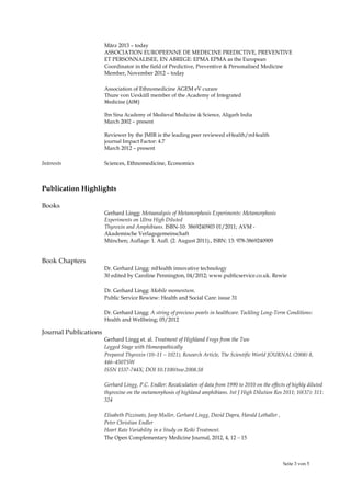 Seite 3 von 5
März 2013 – today
ASSOCIATION EUROPEENNE DE MEDECINE PREDICTIVE, PREVENTIVE
ET PERSONNALISEE, EN ABREGE: EPMA EPMA as the European
Coordinator in the field of Predictive, Preventive & Personalised Medicine
Member, November 2012 – today
Association of Ethnomedicine AGEM eV curare
Thure von Uexküll member of the Academy of Integrated
Medicine (AIM)
Ibn Sina Academy of Medieval Medicine & Science, Aligarh India
March 2002 – present
Reviewer by the JMIR is the leading peer reviewed eHealth/mHealth
journal Impact Factor: 4.7
March 2012 – present
Interests Sciences, Ethnomedicine, Economics
Publication Highlights
Books
Gerhard Lingg: Metaanalysis of Metamorphosis Experiments: Metamorphosis
Experiments on Ultra High Diluted
Thyroxin and Amphibians. ISBN-10: 3869240903 01/2011; AVM -
Akademische Verlagsgemeinschaft
München; Auflage: 1. Aufl. (2. August 2011)., ISBN: 13: 978-3869240909
Book Chapters
Dr. Gerhard Lingg: mHealth innovative technology
30 edited by Caroline Pennington, 04/2012; www.publicservice.co.uk. Rewie
Dr. Gerhard Lingg: Mobile momentum.
Public Service Rewiew: Health and Social Care: issue 31
Dr. Gerhard Lingg: A string of precious pearls in healthcare. Tackling Long-Term Conditions:
Health and Wellbeing; 05/2012
Journal Publications
Gerhard Lingg et. al. Treatment of Highland Frogs from the Two
Legged Stage with Homeopathically
Prepared Thyroxin (10–11 – 1021), Research Article, The Scientific World JOURNAL (2008) 8,
446–450TSW
ISSN 1537-744X; DOI 10.1100/tsw.2008.58
Gerhard Lingg, P.C. Endler: Recalculation of data from 1990 to 2010 on the effects of highly diluted
thyroxine on the metamorphosis of highland amphibians. Int J High Dilution Res 2011; 10(37): 311:
324
Elisabeth Pizzinato, Joop Muller, Gerhard Lingg, David Dapra, Harald Lothaller ,
Peter Christian Endler
Heart Rate Variability in a Study on Reiki Treatment.
The Open Complementary Medicine Journal, 2012, 4, 12 – 15
 