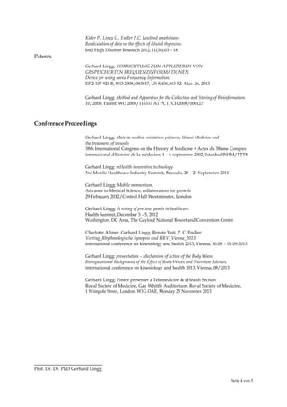 Seite 4 von 5
Kiefer P., Lingg G., Endler P.C. Lowland amphibians-
Recalculation of data on the effects of diluted thyroxine.
Int J High Dilution Research 2012; 11(38):03 – 18
Patents
Gerhard Lingg: VORRICHTUNG ZUM APPLIZIEREN VON
GESPEICHERTEN FREQUENZINFORMATIONEN.
Device for using saved Frequency Information.
EP 2 107 921 B, WO 2008/083847, US 8,406,863 B2- Mar. 26, 2013
Gerhard Lingg: Method and Apparatus for the Collection and Storing of Bioinformation.
10/2008; Patent: WO 2008/116337 A1 PCT/CH2008/000127
Conference Proceedings
Gerhard Lingg: Materia medica, miniature pictures, Unani Medicine and
the treatment of wounds
38th International Congress on the History of Medicine = Actes du 38ème Congrès
international d'histoire de la médecine, 1 – 6 septembre 2002/Istanbul ISHM/TTTK
Gerhard Lingg: mHealth innovative technology
3rd Mobile Healthcare Industry Summit, Brussels, 20 – 21 September 2011
Gerhard Lingg: Mobile momentum,
Advance in Medical Science, collaboration for growth
29 February 2012/Central Hall Westminster, London
Gerhard Lingg: A string of precious pearls in healthcare.
Health Summit, December 3 – 5, 2012
Washington, DC Area, The Gaylord National Resort and Convention Center
Charlotte Allmer, Gerhard Lingg, Renate Voit, P. C. Endler:
Vortrag_Rhythmologische Synopsis und HRV_Vienna_2013.
international conference on kinesiology and health 2013, Vienna, 30.08. – 01.09.2013
Gerhard Lingg: presentation – Mechanism of action of the Body Wave,
Bioregulational Background of the Effect of Body-Waves and Nutrition Advices,
international conference on kinesiology and health 2013, Vienna, 08/2013
Gerhard Lingg: Poster presenter a Telemedicine & eHealth Section
Royal Society of Medicine, Gay Whittle Auditorium, Royal Society of Medicine,
1 Wimpole Street, London, W1G OAE, Monday 25 November 2013
Prof. Dr. Dr. PhD Gerhard Lingg
 