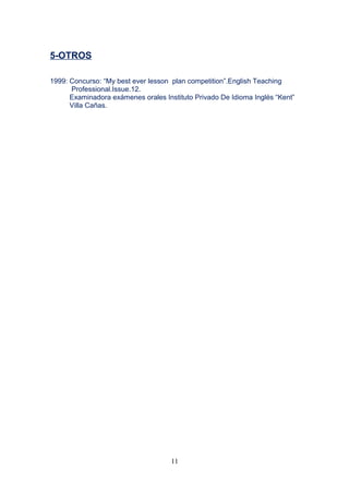 5-OTROS
1999: Concurso: “My best ever lesson plan competition”.English Teaching
Professional.Issue.12.
Examinadora exámenes orales Instituto Privado De Idioma Inglés “Kent”
Villa Cañas.
11
 
